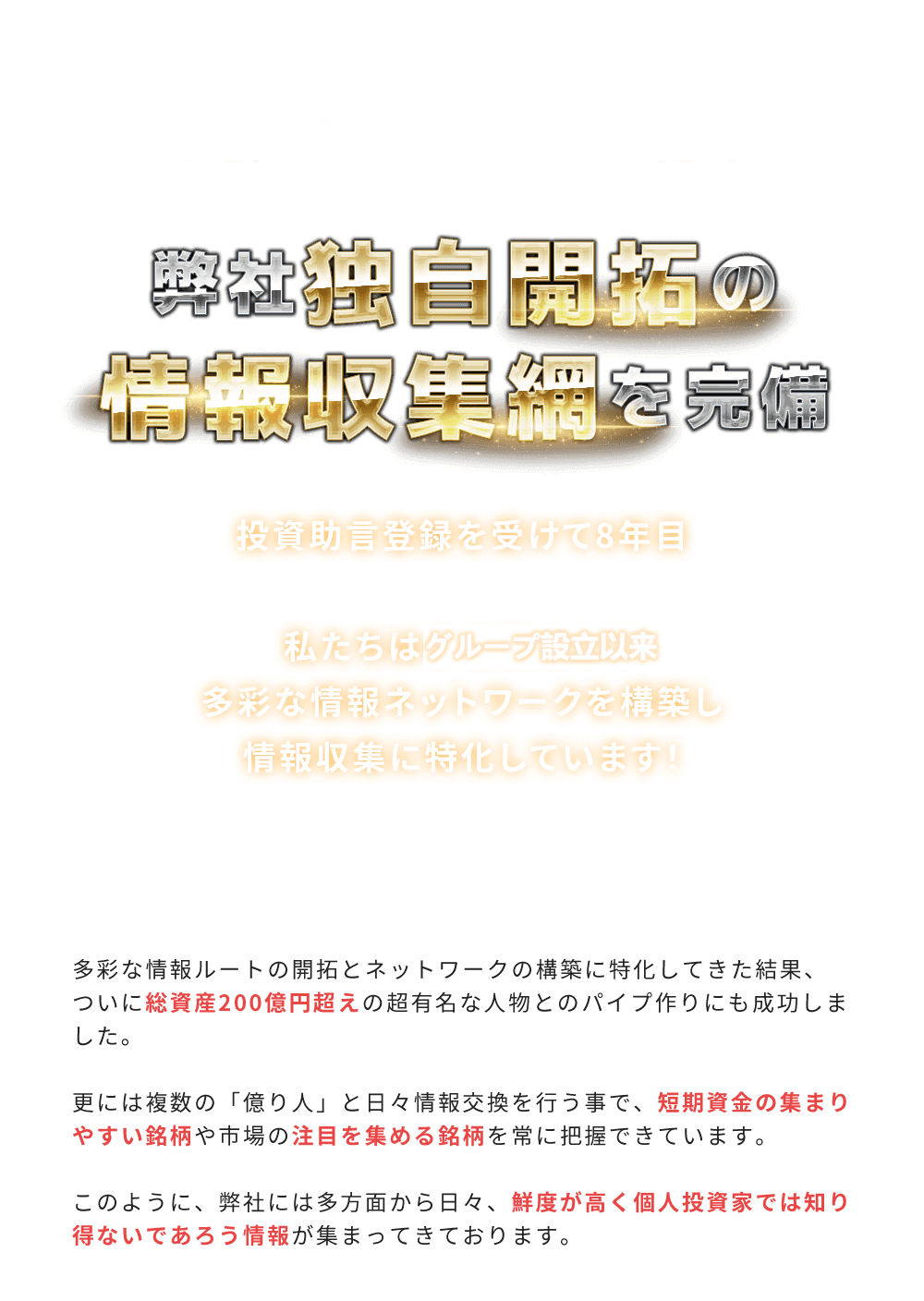 
          それだけじゃありません！「私たち独自開拓の情報収集網を完備」
          2022年10月で投資助言登録を受けて8年目。私たちは会社設立以来多彩な情報ネットワークを構築し情報収集に特化しています！
          多彩な情報ルートの開拓とネットワークの構築に特化してきた結果、ついに総資産200億円超えの超有名な人物とのパイプ作りにも成功しました。
          更には複数の「億り人」と日々情報交換を行う事で、短期資金の集まりやすい銘柄や市場の注目を集める銘柄を常に把握できています。
          このように、私たちには多方面から日々、鮮度が高く個人投資家では知り得ないであろう情報が集まってきております。
        
