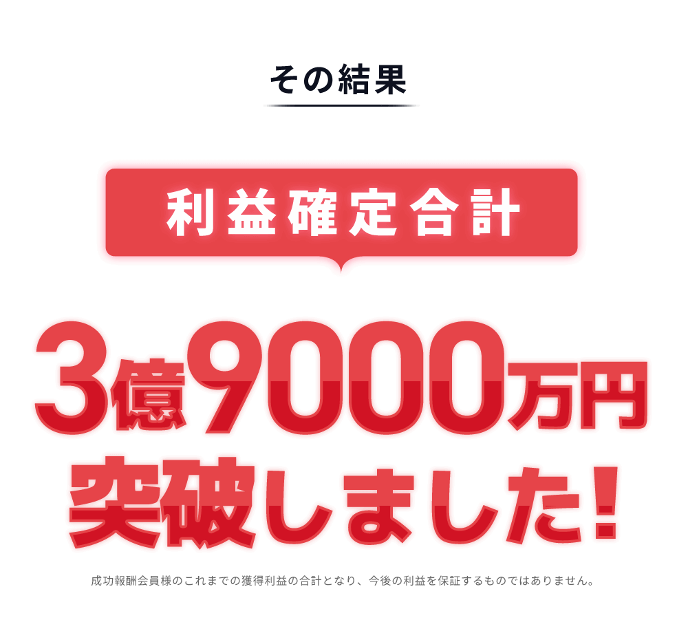 
            その結果[利益確定合計]3億9000万円突破しました!
            成功報酬会員様のこれまでの獲得利益の合計となり、今後の利益を保証するものではありません。
          