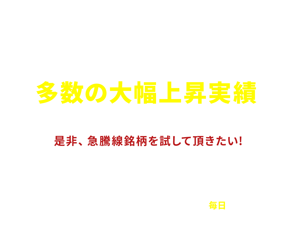 
              [まずは無料でお試しください]
              とことん利益を追及した結果が多数の大幅上昇実績
              「是非、急騰線銘柄を試して頂きたい!」
              大型の優良株、短期急騰狙いの材料株、大化け期待の新興市場銘柄、ヘッジファンド等介入の噂、旬のテーマ株など、地合いに応じて人気化する個別銘柄を先読みし「毎日」お届け致します
            
